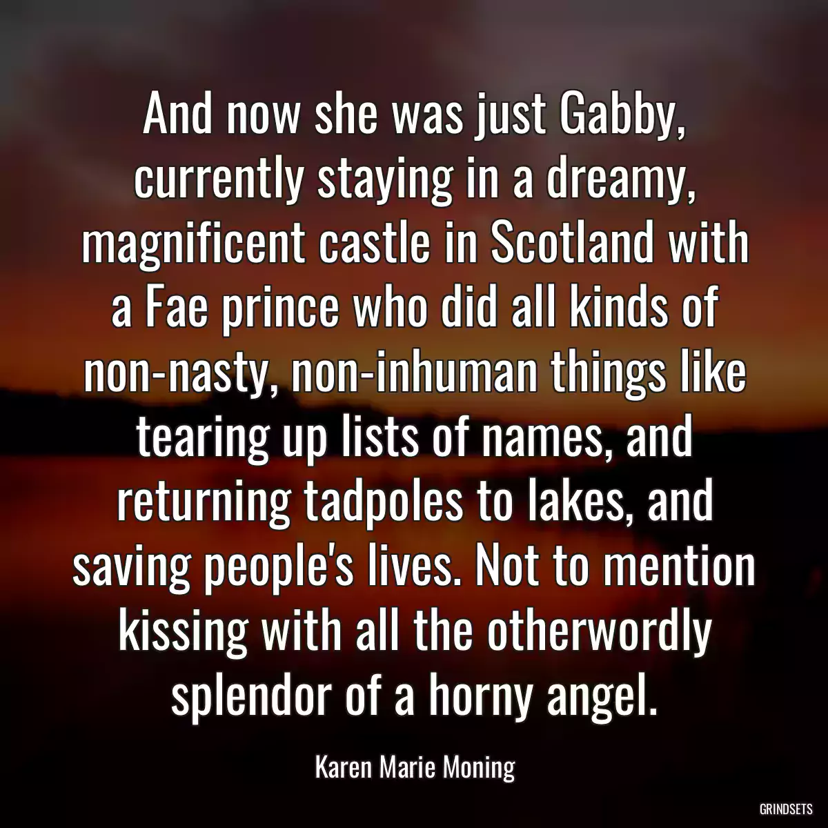 And now she was just Gabby, currently staying in a dreamy, magnificent castle in Scotland with a Fae prince who did all kinds of non-nasty, non-inhuman things like tearing up lists of names, and returning tadpoles to lakes, and saving people\'s lives. Not to mention kissing with all the otherwordly splendor of a horny angel.