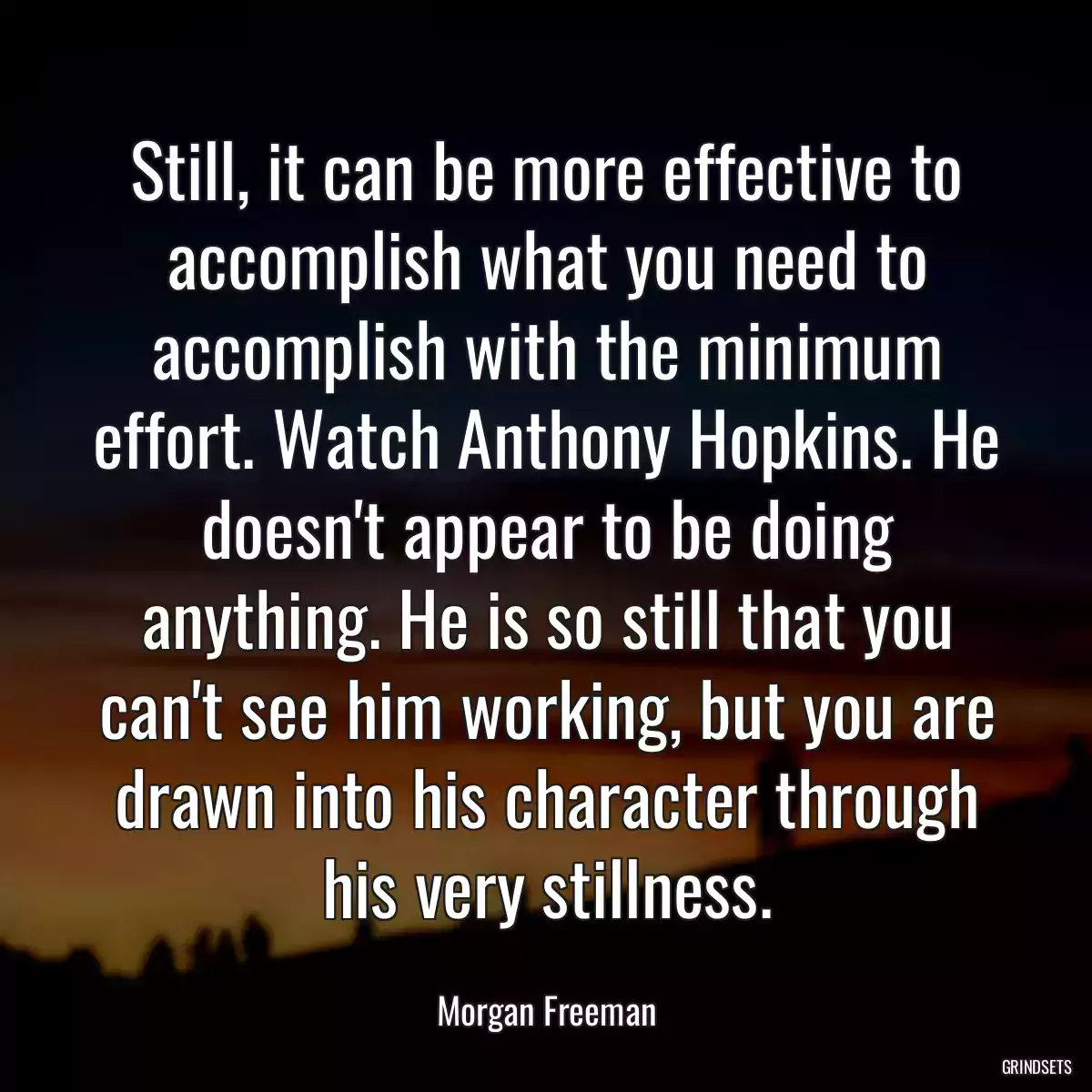 Still, it can be more effective to accomplish what you need to accomplish with the minimum effort. Watch Anthony Hopkins. He doesn\'t appear to be doing anything. He is so still that you can\'t see him working, but you are drawn into his character through his very stillness.