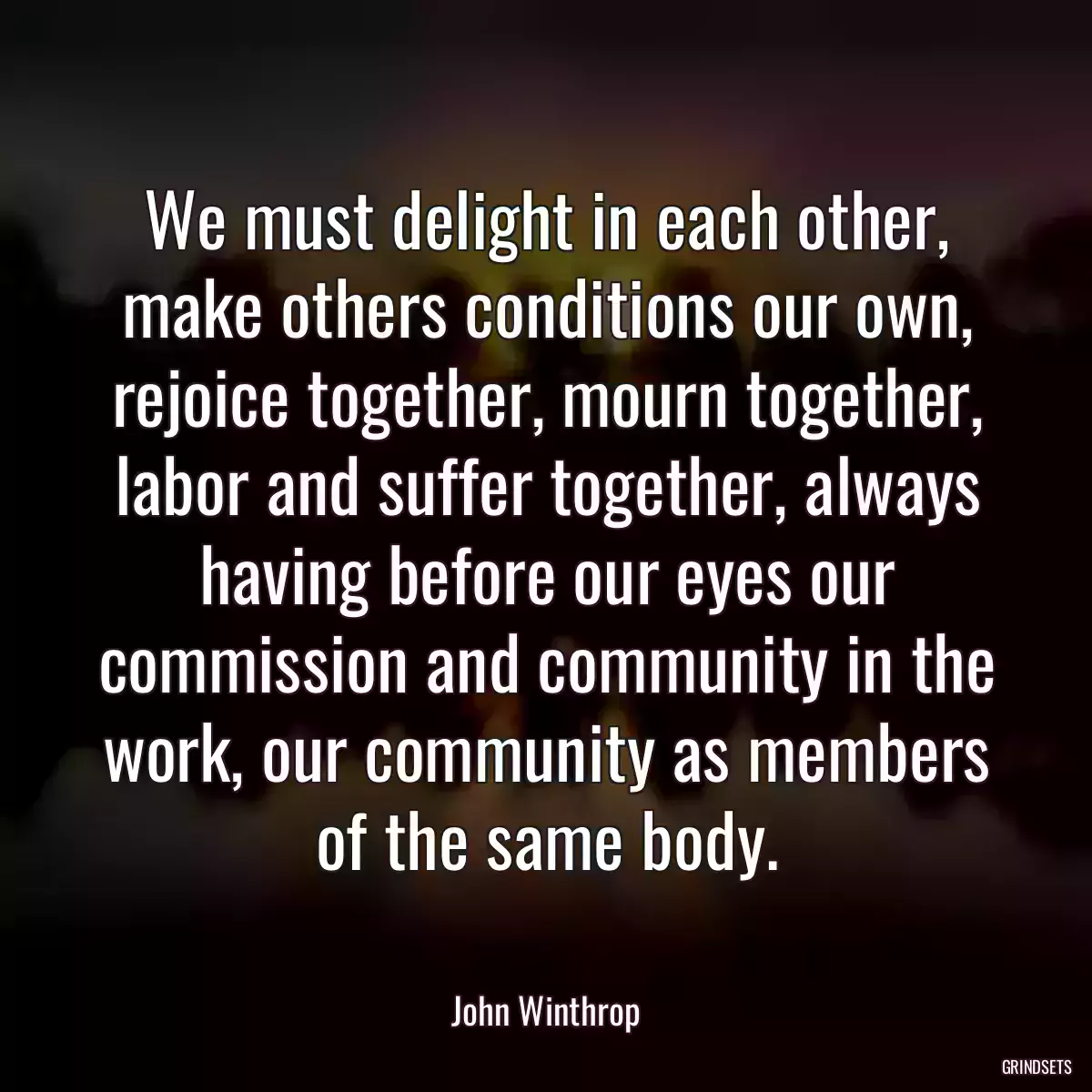 We must delight in each other, make others conditions our own, rejoice together, mourn together, labor and suffer together, always having before our eyes our commission and community in the work, our community as members of the same body.