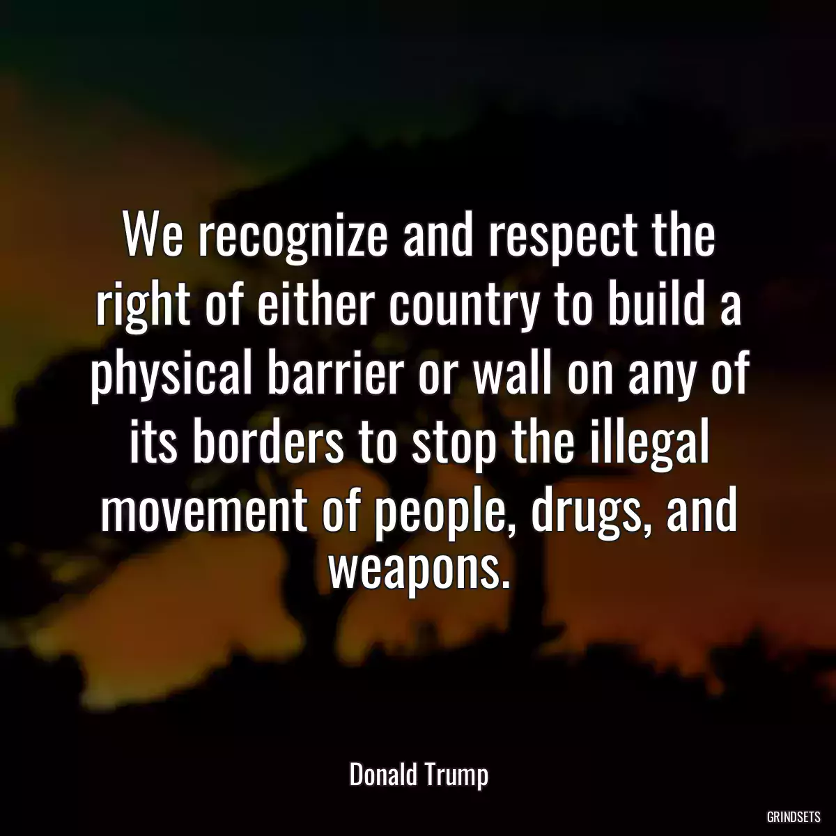 We recognize and respect the right of either country to build a physical barrier or wall on any of its borders to stop the illegal movement of people, drugs, and weapons.