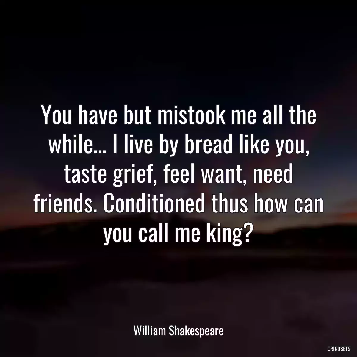 You have but mistook me all the while... I live by bread like you, taste grief, feel want, need friends. Conditioned thus how can you call me king?