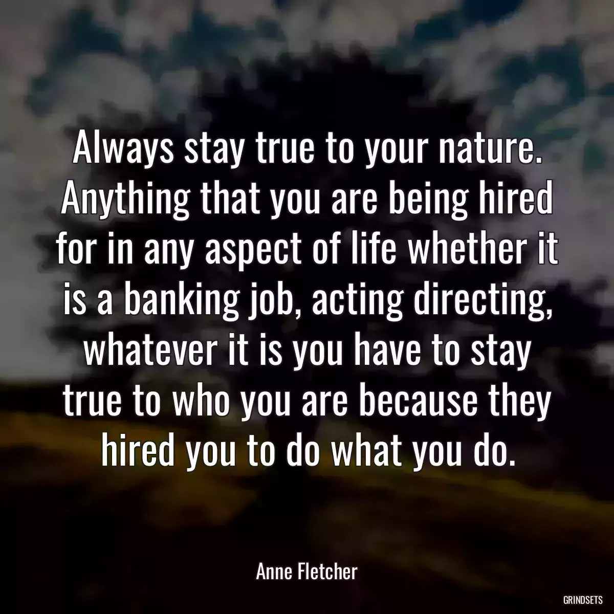 Always stay true to your nature. Anything that you are being hired for in any aspect of life whether it is a banking job, acting directing, whatever it is you have to stay true to who you are because they hired you to do what you do.