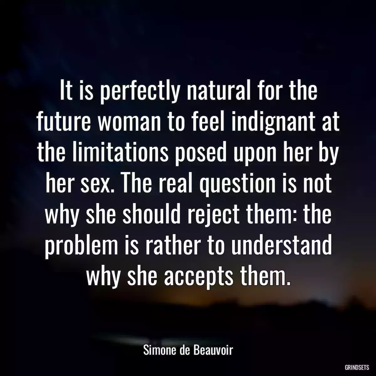 It is perfectly natural for the future woman to feel indignant at the limitations posed upon her by her sex. The real question is not why she should reject them: the problem is rather to understand why she accepts them.