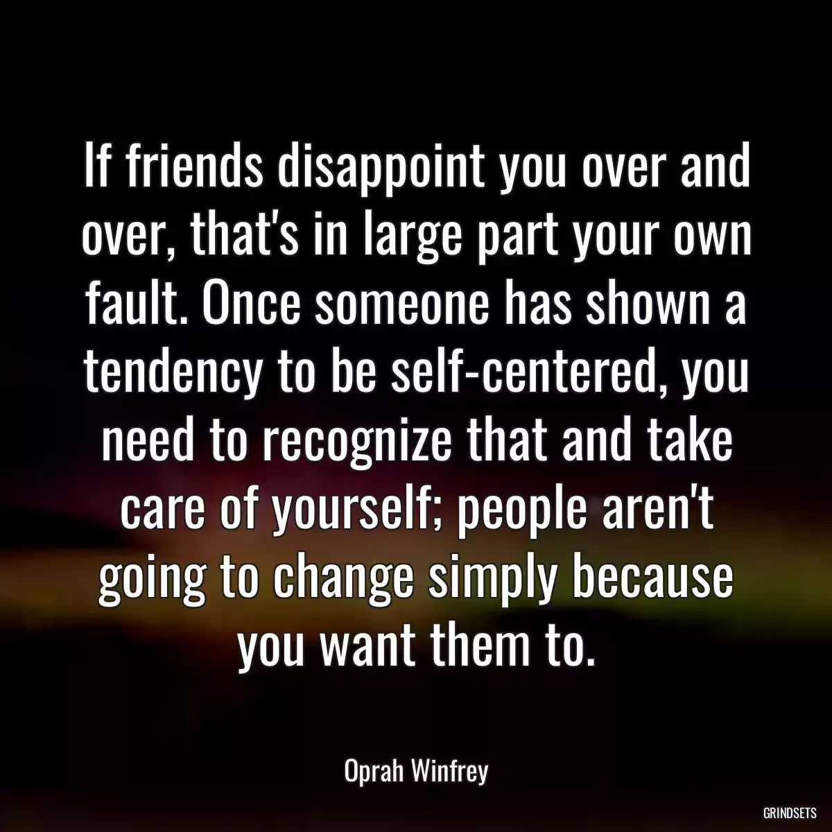 If friends disappoint you over and over, that\'s in large part your own fault. Once someone has shown a tendency to be self-centered, you need to recognize that and take care of yourself; people aren\'t going to change simply because you want them to.