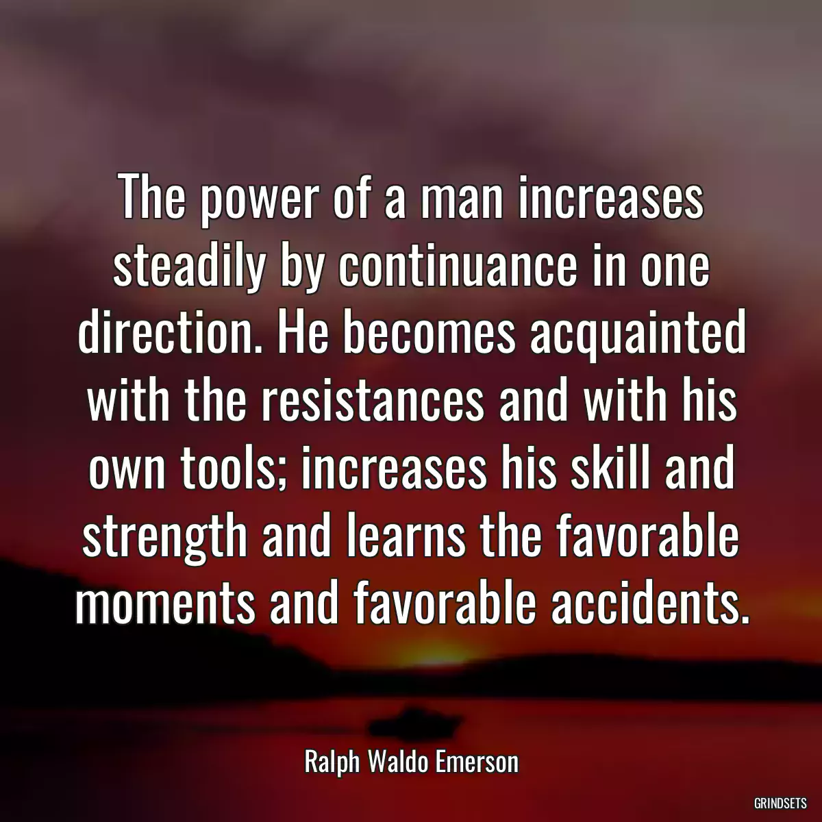 The power of a man increases steadily by continuance in one direction. He becomes acquainted with the resistances and with his own tools; increases his skill and strength and learns the favorable moments and favorable accidents.