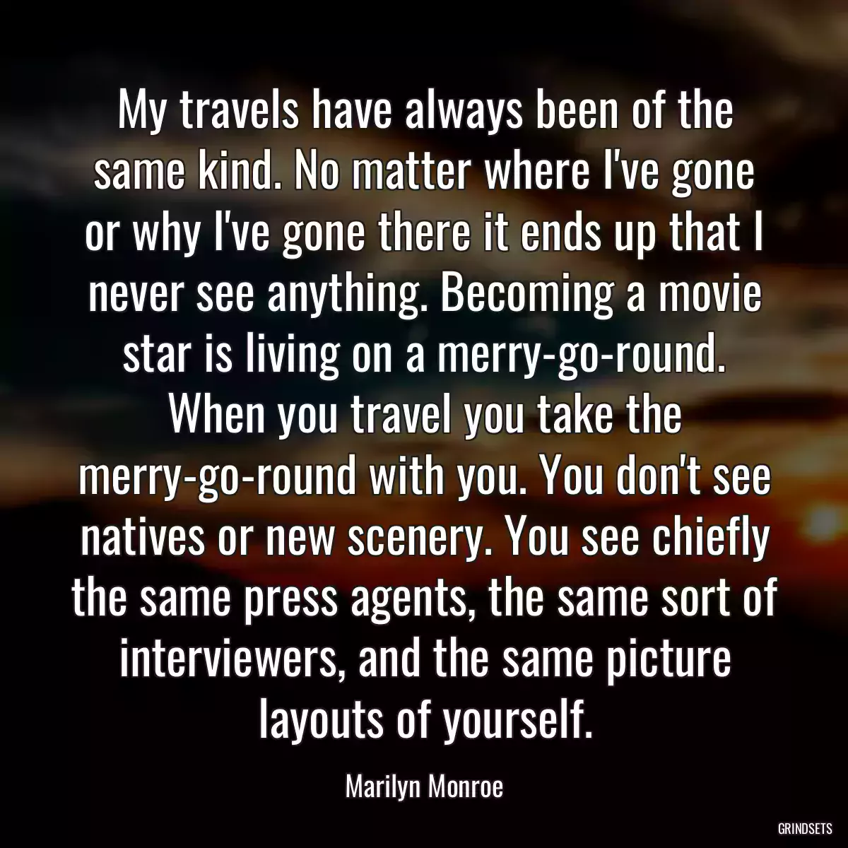 My travels have always been of the same kind. No matter where I\'ve gone or why I\'ve gone there it ends up that I never see anything. Becoming a movie star is living on a merry-go-round. When you travel you take the merry-go-round with you. You don\'t see natives or new scenery. You see chiefly the same press agents, the same sort of interviewers, and the same picture layouts of yourself.