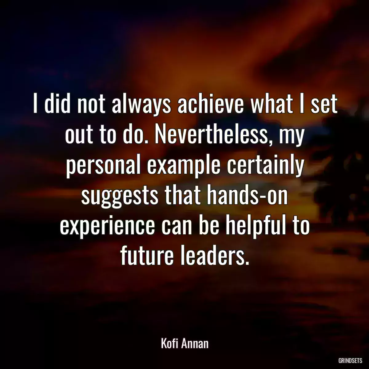 I did not always achieve what I set out to do. Nevertheless, my personal example certainly suggests that hands-on experience can be helpful to future leaders.