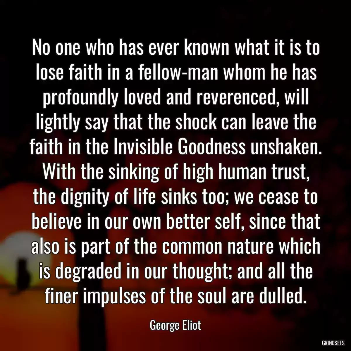 No one who has ever known what it is to lose faith in a fellow-man whom he has profoundly loved and reverenced, will lightly say that the shock can leave the faith in the Invisible Goodness unshaken. With the sinking of high human trust, the dignity of life sinks too; we cease to believe in our own better self, since that also is part of the common nature which is degraded in our thought; and all the finer impulses of the soul are dulled.