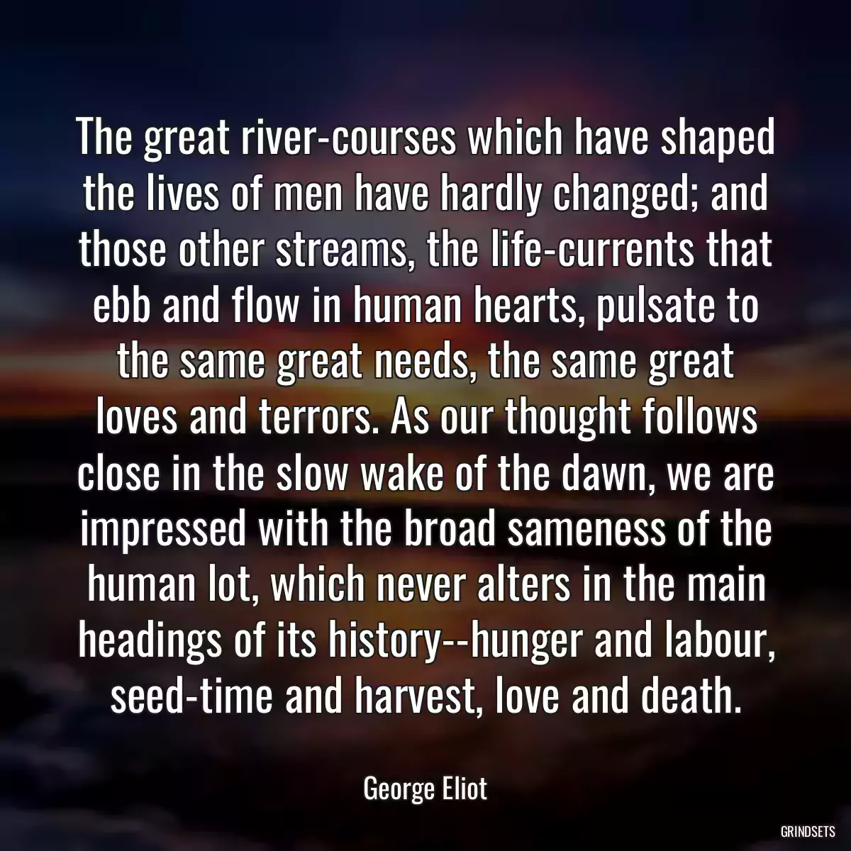 The great river-courses which have shaped the lives of men have hardly changed; and those other streams, the life-currents that ebb and flow in human hearts, pulsate to the same great needs, the same great loves and terrors. As our thought follows close in the slow wake of the dawn, we are impressed with the broad sameness of the human lot, which never alters in the main headings of its history--hunger and labour, seed-time and harvest, love and death.