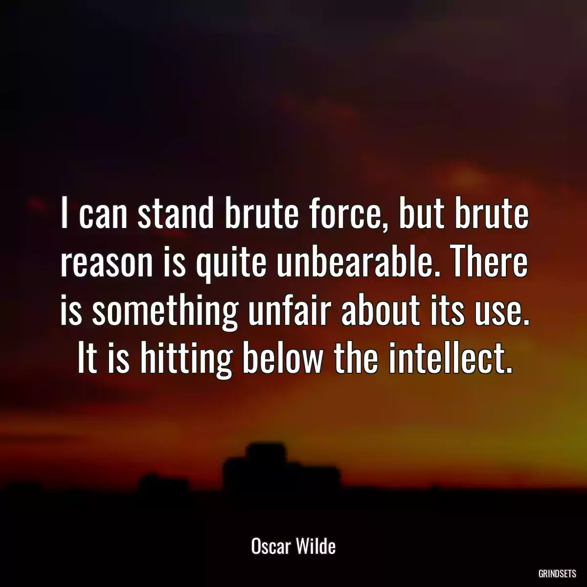 I can stand brute force, but brute reason is quite unbearable. There is something unfair about its use. It is hitting below the intellect.