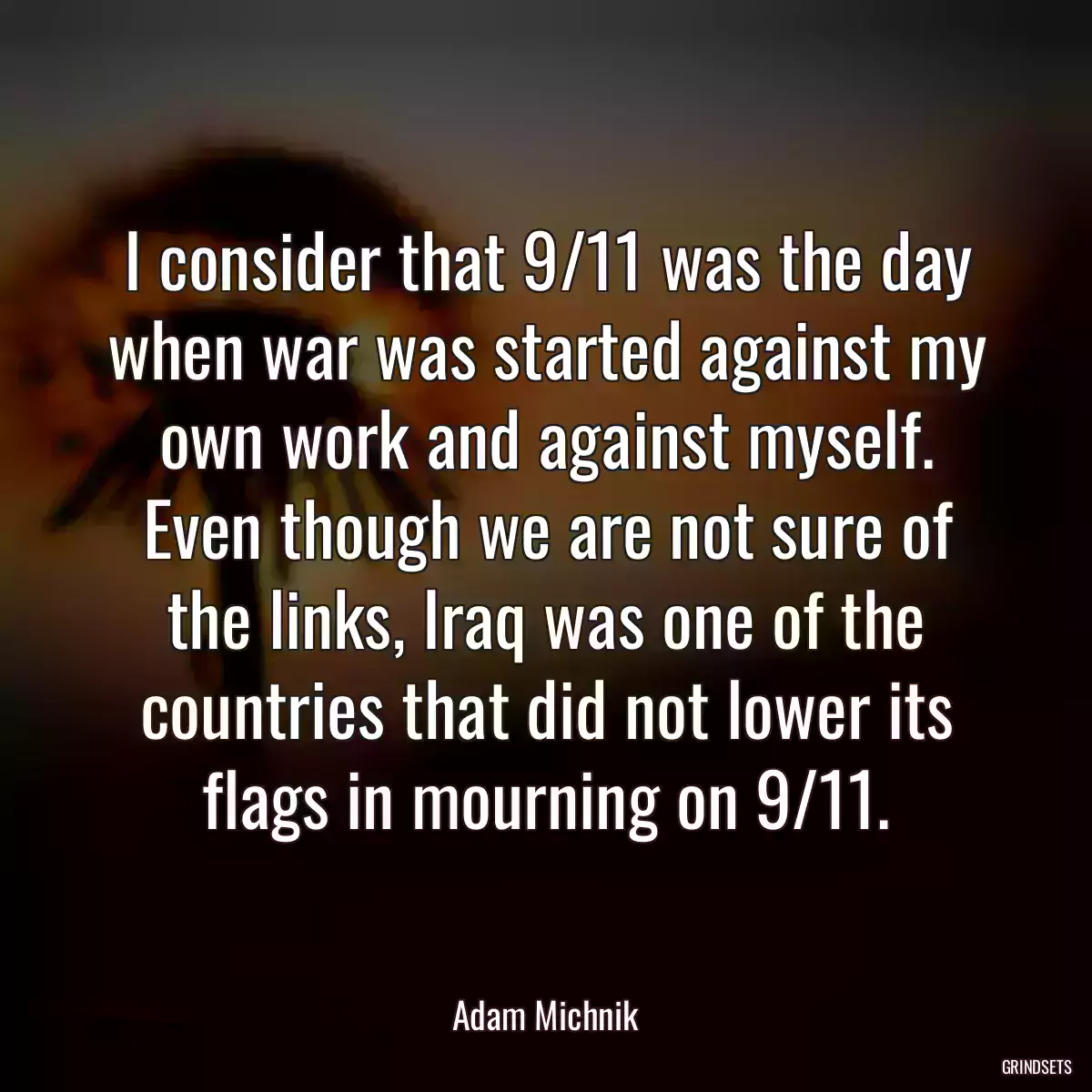 I consider that 9/11 was the day when war was started against my own work and against myself. Even though we are not sure of the links, Iraq was one of the countries that did not lower its flags in mourning on 9/11.