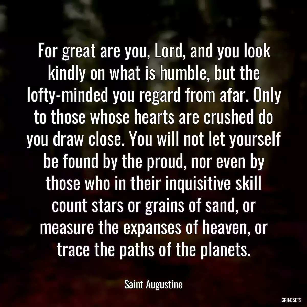 For great are you, Lord, and you look kindly on what is humble, but the lofty-minded you regard from afar. Only to those whose hearts are crushed do you draw close. You will not let yourself be found by the proud, nor even by those who in their inquisitive skill count stars or grains of sand, or measure the expanses of heaven, or trace the paths of the planets.