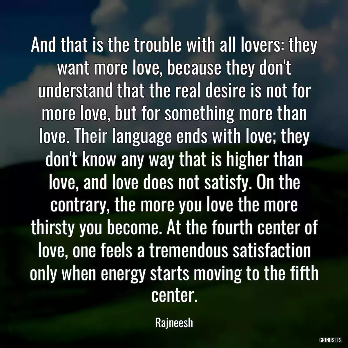 And that is the trouble with all lovers: they want more love, because they don\'t understand that the real desire is not for more love, but for something more than love. Their language ends with love; they don\'t know any way that is higher than love, and love does not satisfy. On the contrary, the more you love the more thirsty you become. At the fourth center of love, one feels a tremendous satisfaction only when energy starts moving to the fifth center.