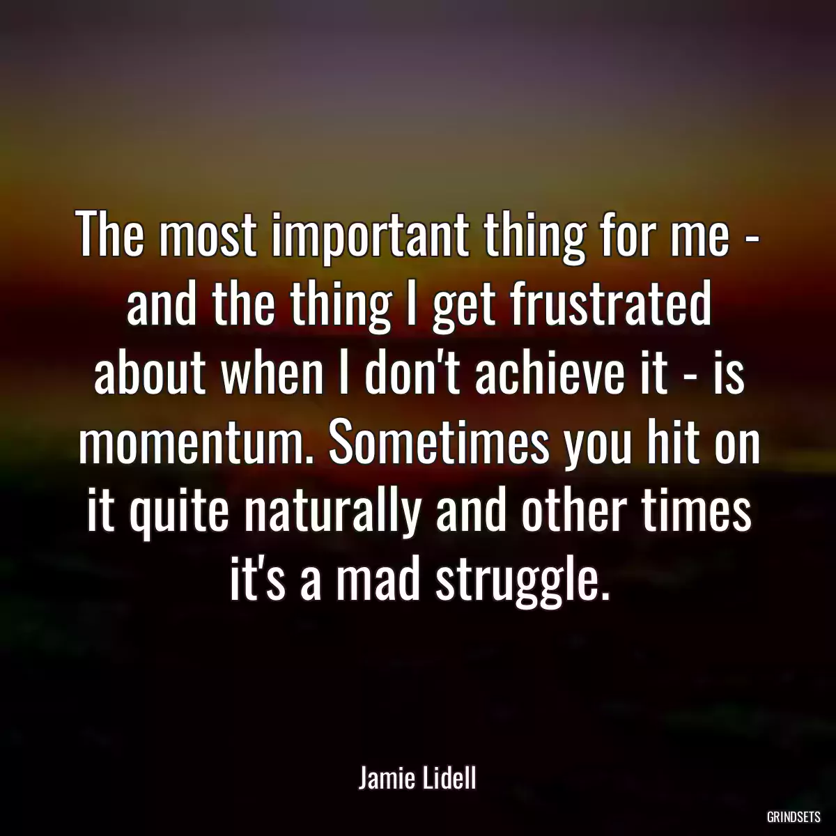 The most important thing for me - and the thing I get frustrated about when I don\'t achieve it - is momentum. Sometimes you hit on it quite naturally and other times it\'s a mad struggle.