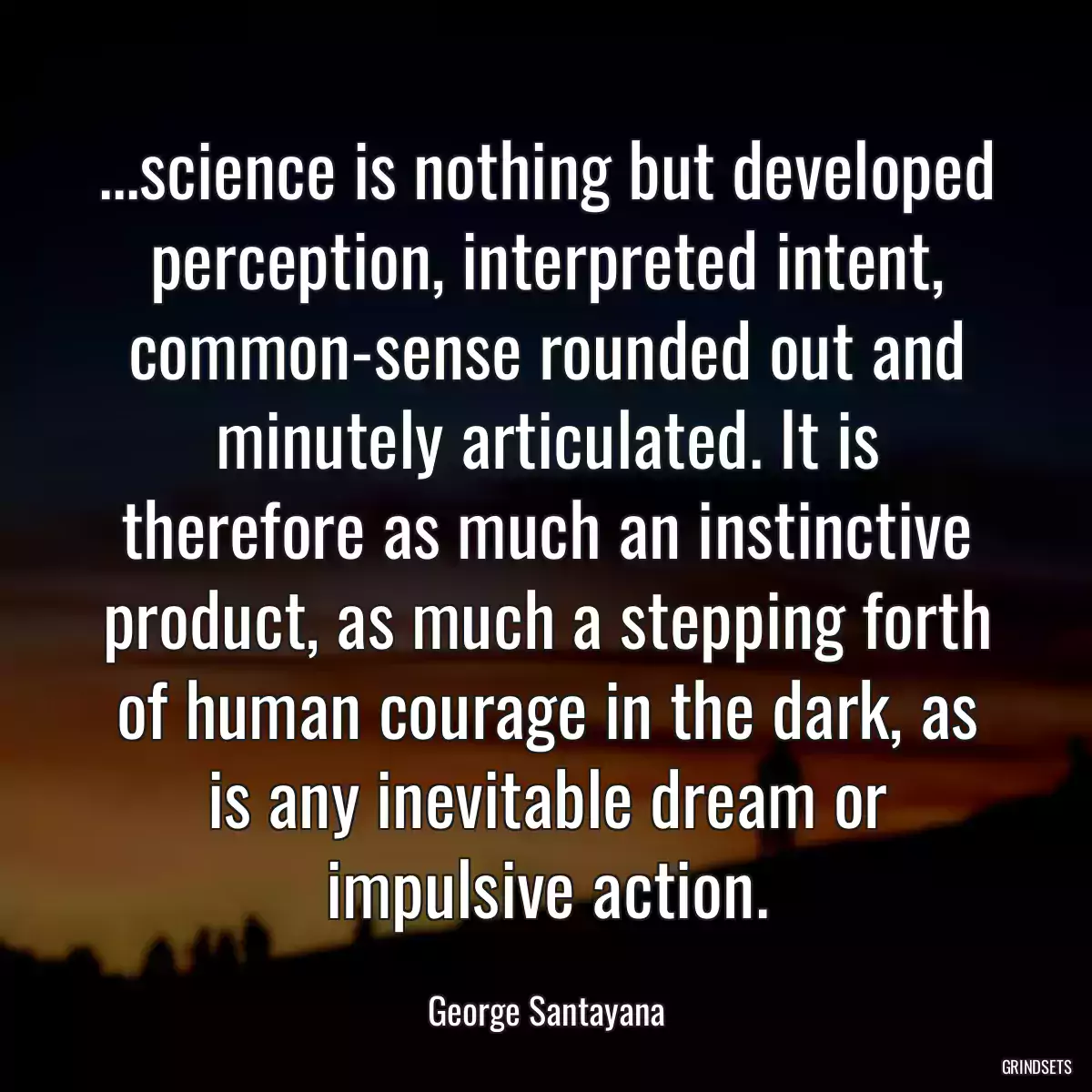 ...science is nothing but developed perception, interpreted intent, common-sense rounded out and minutely articulated. It is therefore as much an instinctive product, as much a stepping forth of human courage in the dark, as is any inevitable dream or impulsive action.