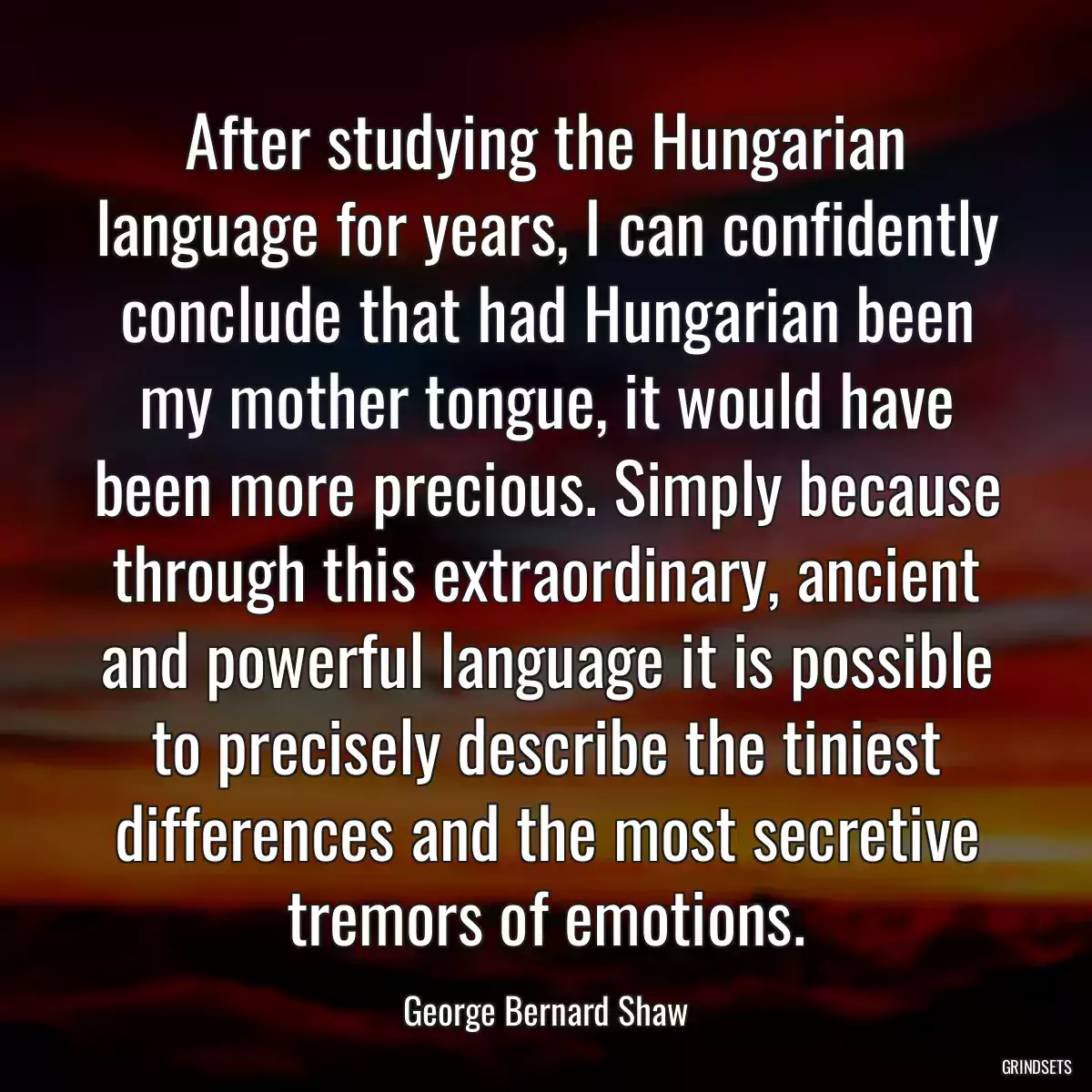 After studying the Hungarian language for years, I can confidently conclude that had Hungarian been my mother tongue, it would have been more precious. Simply because through this extraordinary, ancient and powerful language it is possible to precisely describe the tiniest differences and the most secretive tremors of emotions.