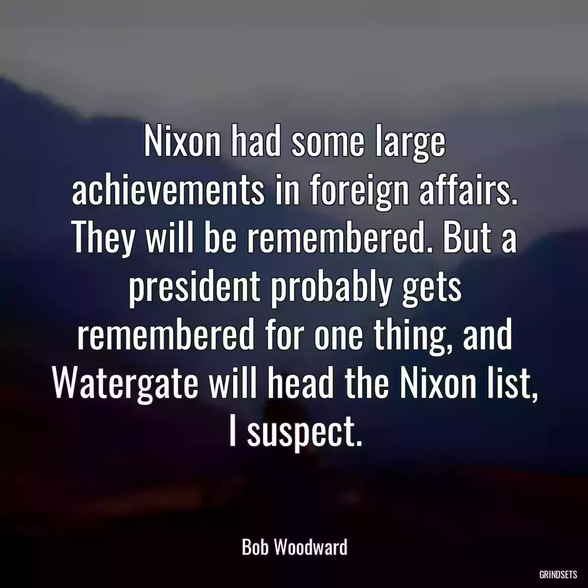 Nixon had some large achievements in foreign affairs. They will be remembered. But a president probably gets remembered for one thing, and Watergate will head the Nixon list, I suspect.