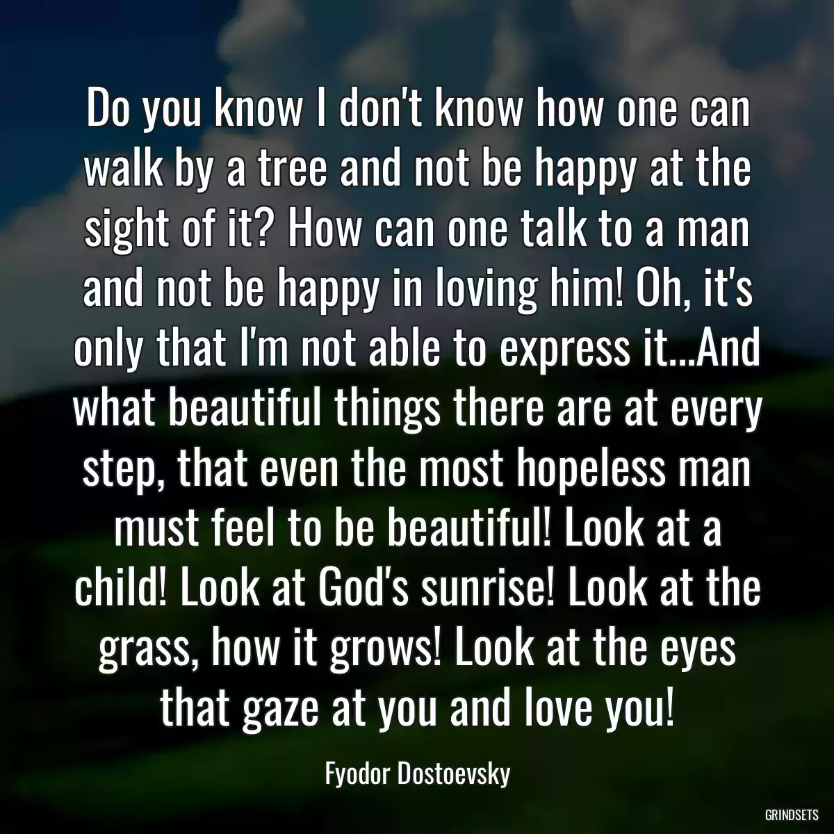 Do you know I don\'t know how one can walk by a tree and not be happy at the sight of it? How can one talk to a man and not be happy in loving him! Oh, it\'s only that I\'m not able to express it...And what beautiful things there are at every step, that even the most hopeless man must feel to be beautiful! Look at a child! Look at God\'s sunrise! Look at the grass, how it grows! Look at the eyes that gaze at you and love you!