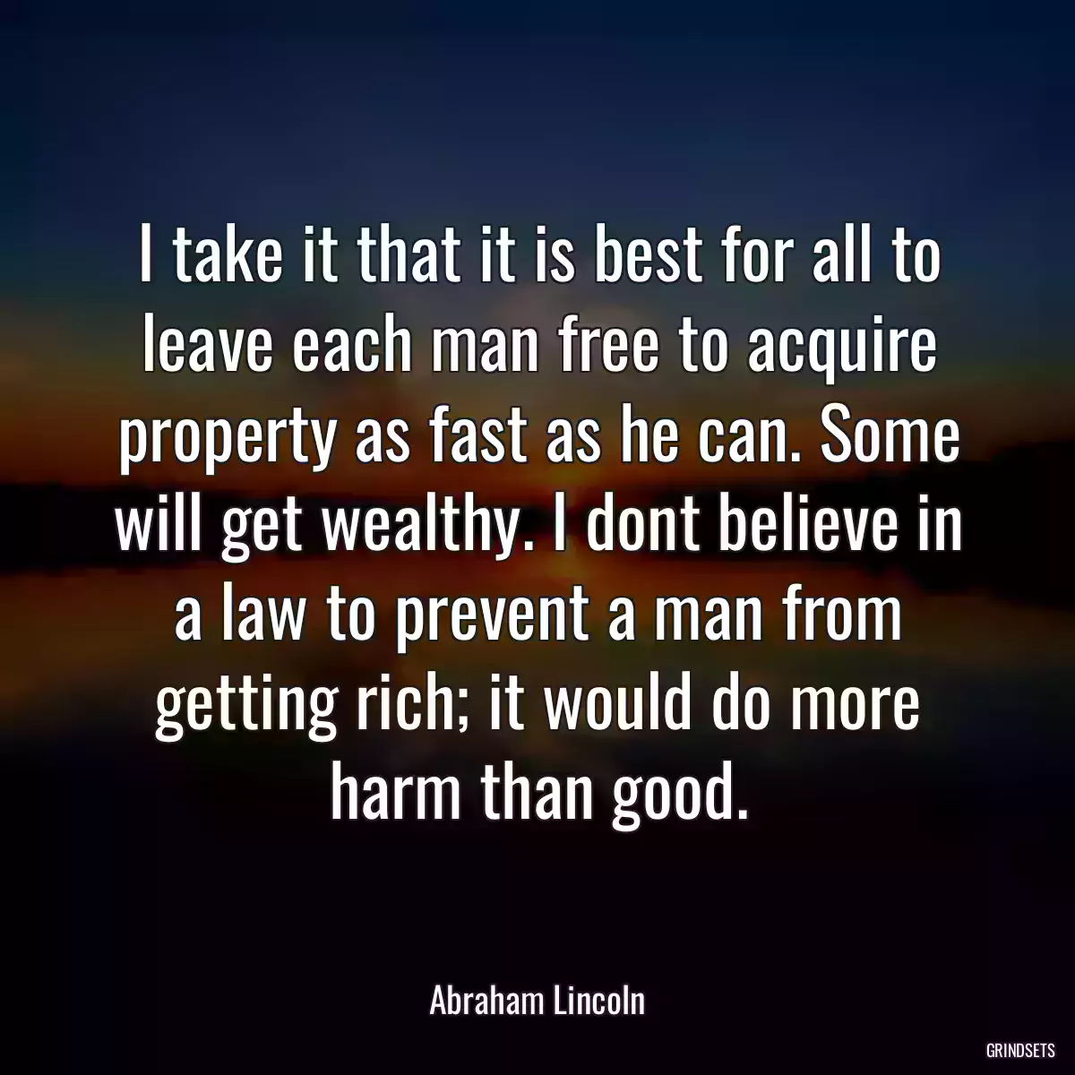 I take it that it is best for all to leave each man free to acquire property as fast as he can. Some will get wealthy. I dont believe in a law to prevent a man from getting rich; it would do more harm than good.