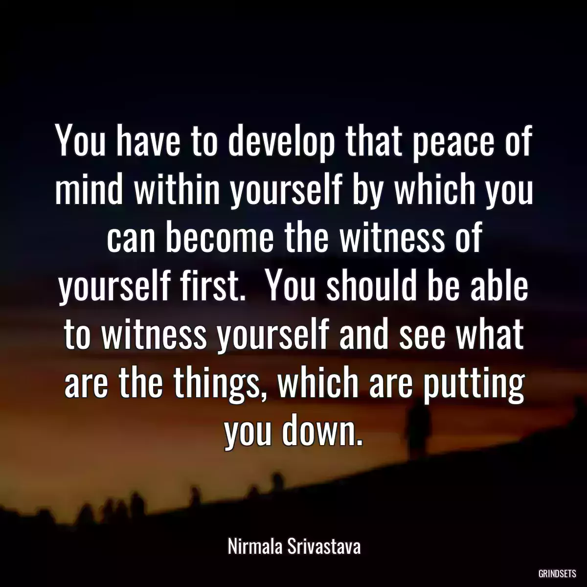 You have to develop that peace of mind within yourself by which you can become the witness of yourself first.  You should be able to witness yourself and see what are the things, which are putting you down.