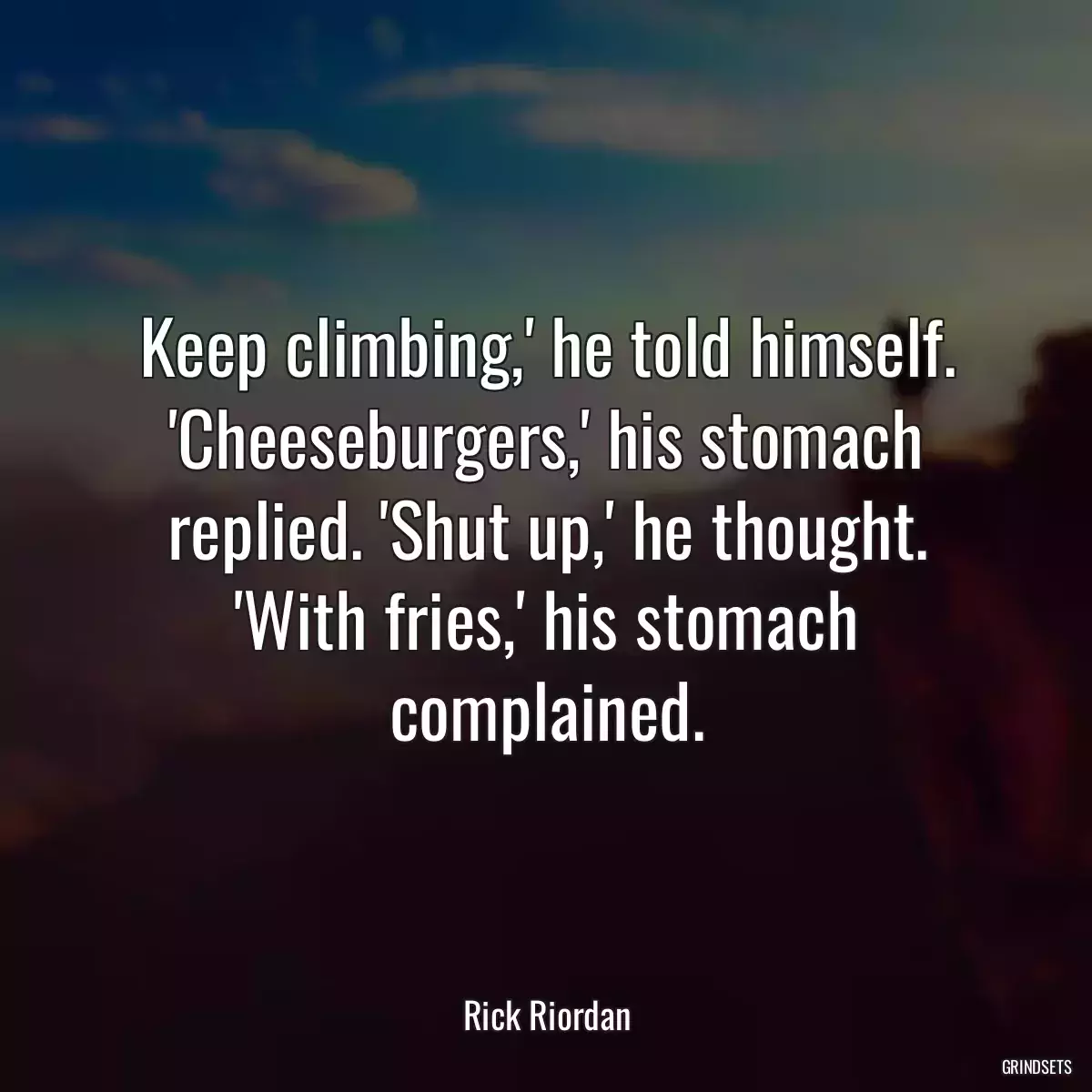 Keep climbing,\' he told himself. \'Cheeseburgers,\' his stomach replied. \'Shut up,\' he thought. \'With fries,\' his stomach complained.