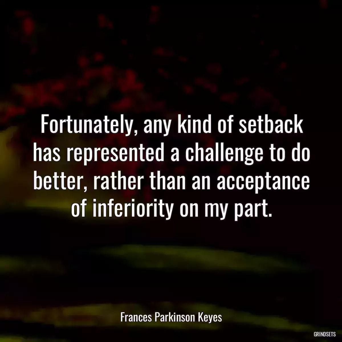 Fortunately, any kind of setback has represented a challenge to do better, rather than an acceptance of inferiority on my part.