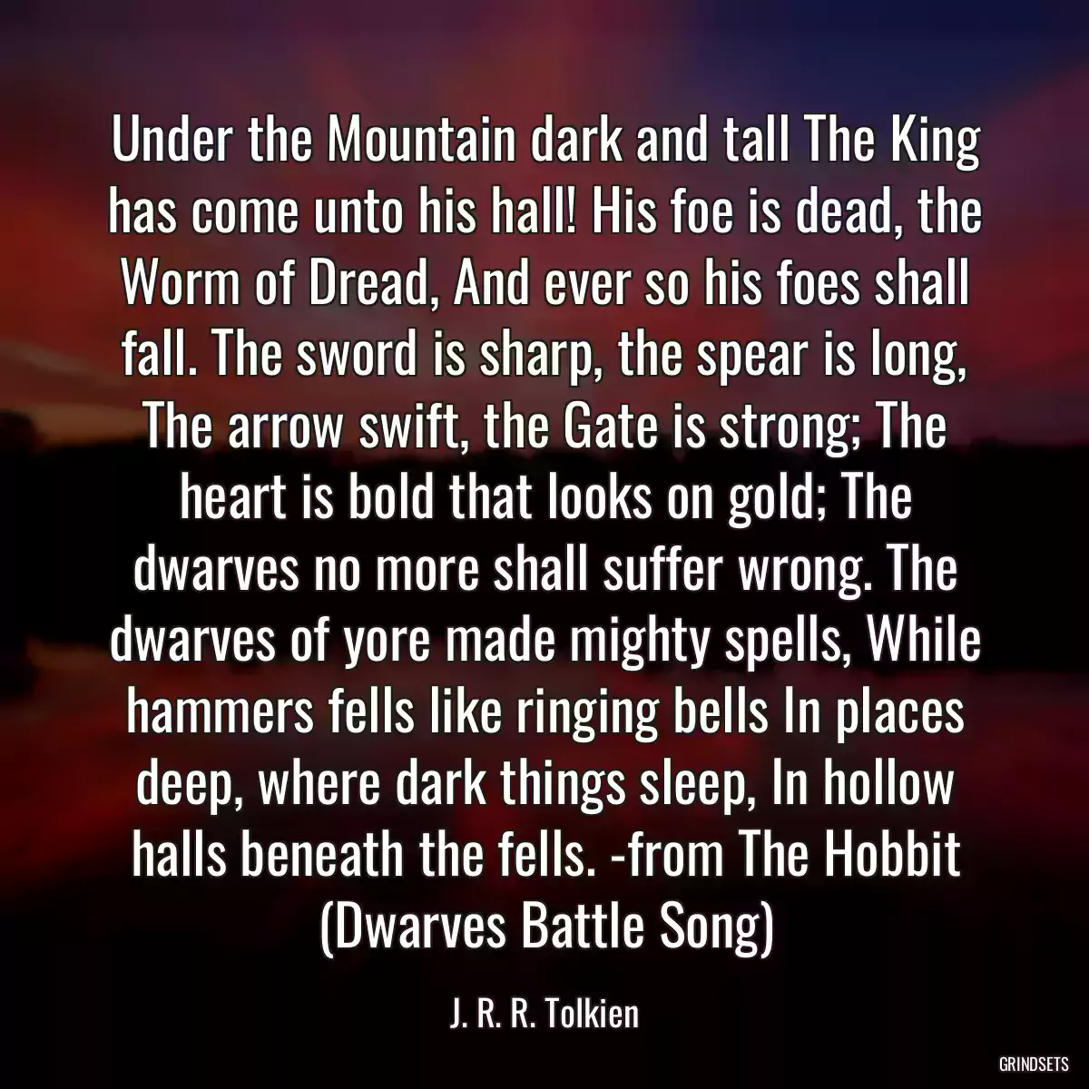 Under the Mountain dark and tall The King has come unto his hall! His foe is dead, the Worm of Dread, And ever so his foes shall fall. The sword is sharp, the spear is long, The arrow swift, the Gate is strong; The heart is bold that looks on gold; The dwarves no more shall suffer wrong. The dwarves of yore made mighty spells, While hammers fells like ringing bells In places deep, where dark things sleep, In hollow halls beneath the fells. -from The Hobbit (Dwarves Battle Song)