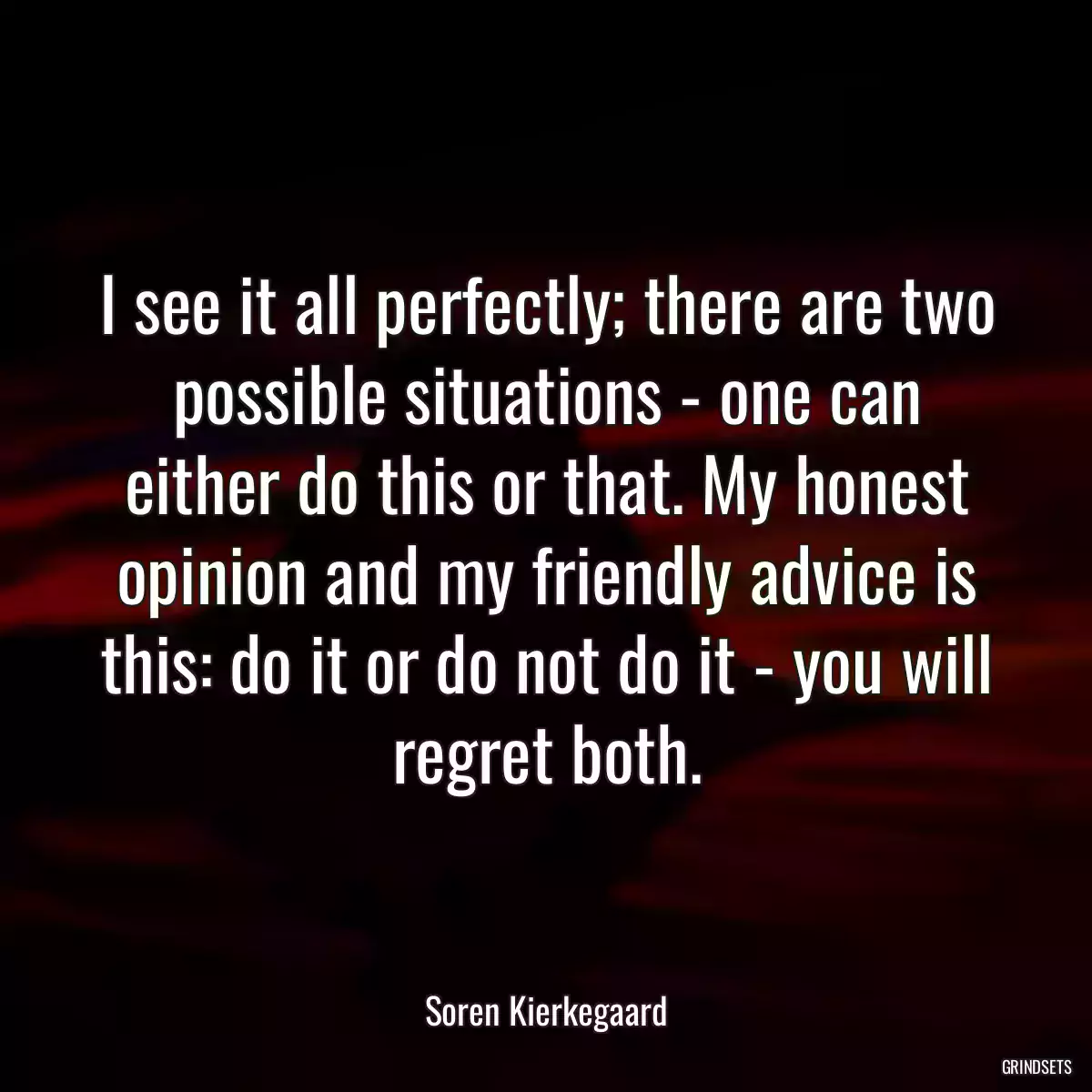 I see it all perfectly; there are two possible situations - one can either do this or that. My honest opinion and my friendly advice is this: do it or do not do it - you will regret both.