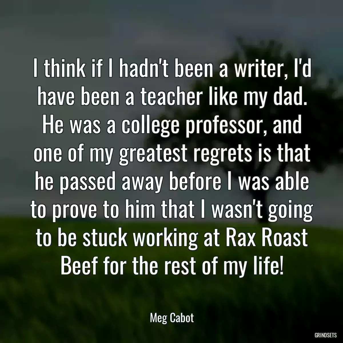 I think if I hadn\'t been a writer, I\'d have been a teacher like my dad. He was a college professor, and one of my greatest regrets is that he passed away before I was able to prove to him that I wasn\'t going to be stuck working at Rax Roast Beef for the rest of my life!