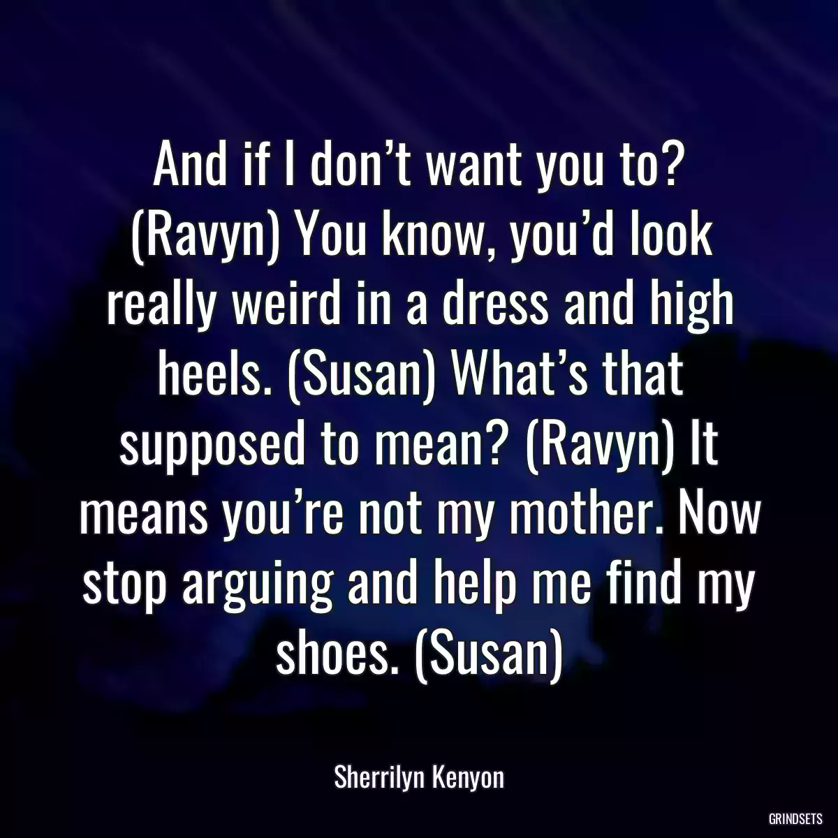 And if I don’t want you to? (Ravyn) You know, you’d look really weird in a dress and high heels. (Susan) What’s that supposed to mean? (Ravyn) It means you’re not my mother. Now stop arguing and help me find my shoes. (Susan)