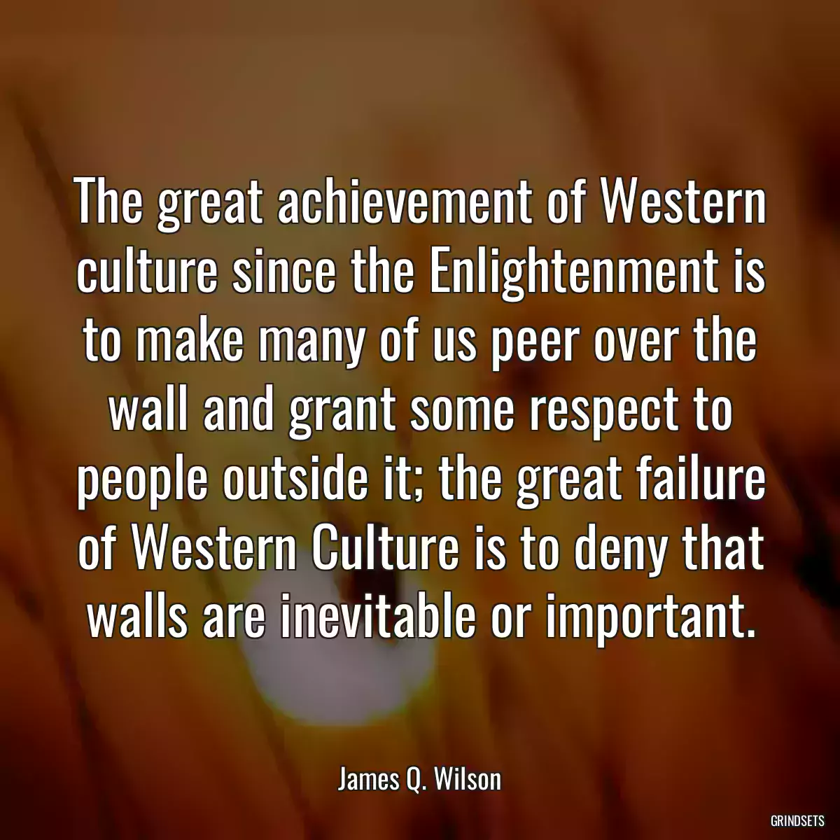 The great achievement of Western culture since the Enlightenment is to make many of us peer over the wall and grant some respect to people outside it; the great failure of Western Culture is to deny that walls are inevitable or important.