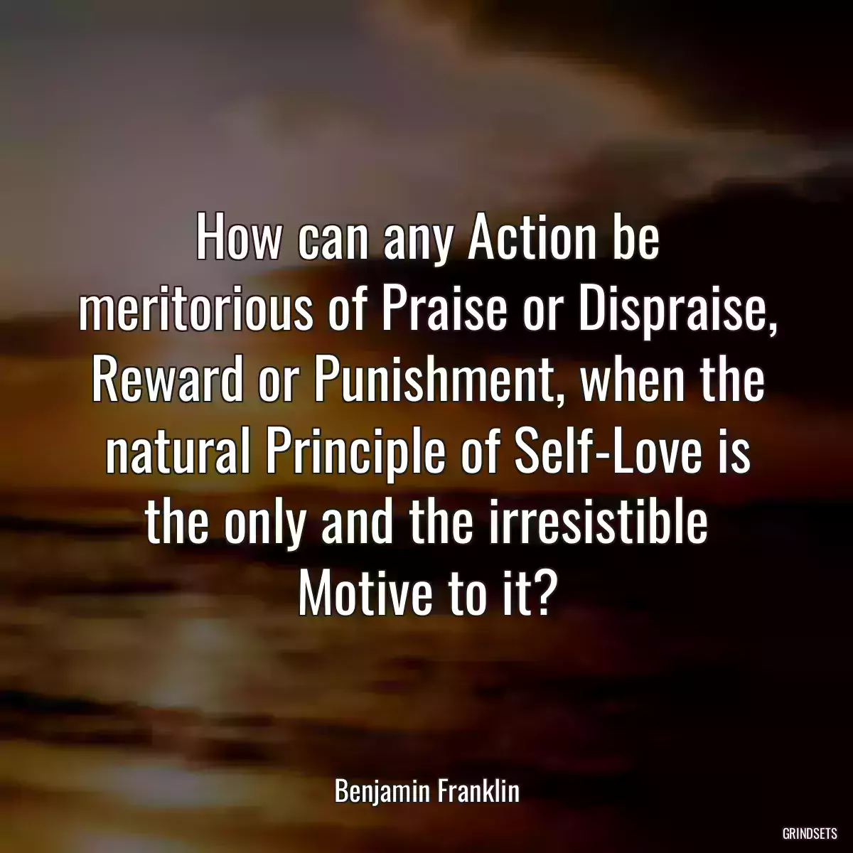 How can any Action be meritorious of Praise or Dispraise, Reward or Punishment, when the natural Principle of Self-Love is the only and the irresistible Motive to it?