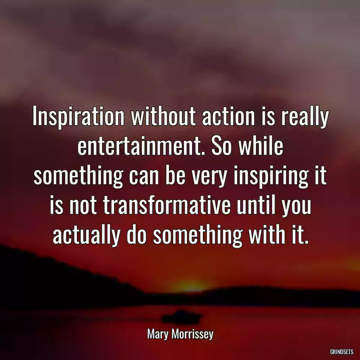 Inspiration without action is really entertainment. So while something can be very inspiring it is not transformative until you actually do something with it.