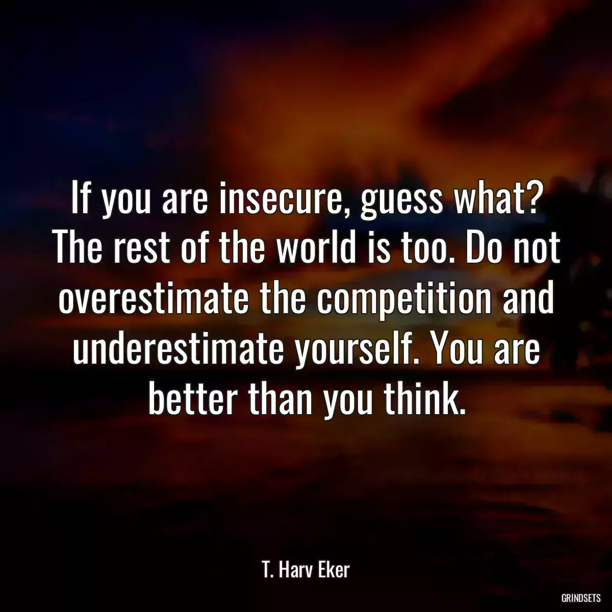 If you are insecure, guess what? The rest of the world is too. Do not overestimate the competition and underestimate yourself. You are better than you think.