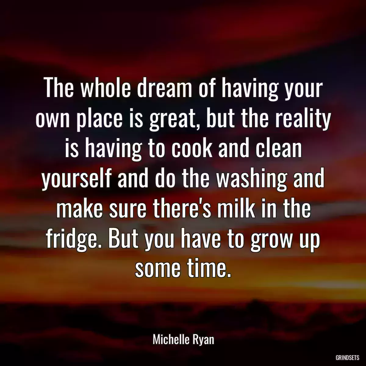 The whole dream of having your own place is great, but the reality is having to cook and clean yourself and do the washing and make sure there\'s milk in the fridge. But you have to grow up some time.