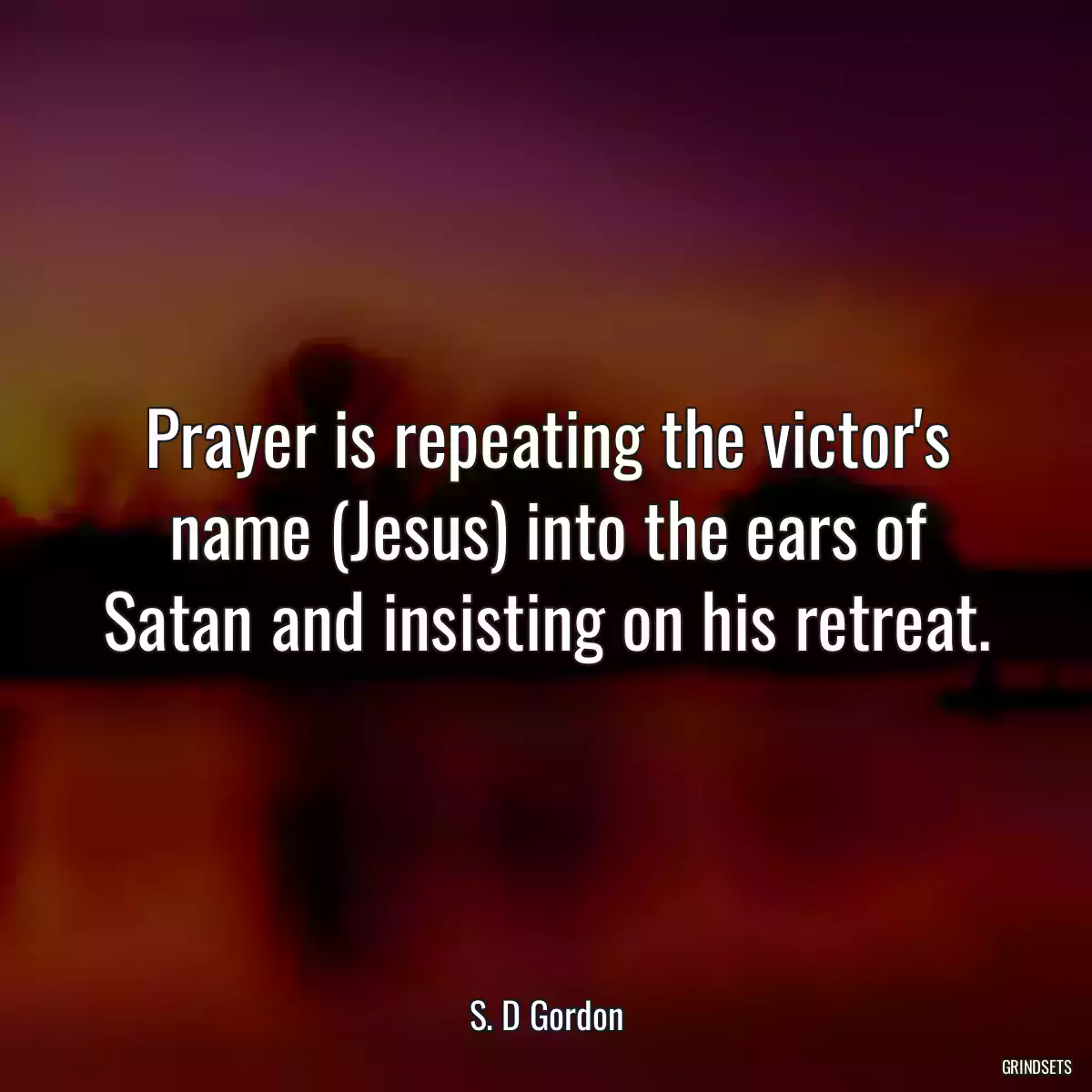 Prayer is repeating the victor\'s name (Jesus) into the ears of Satan and insisting on his retreat.