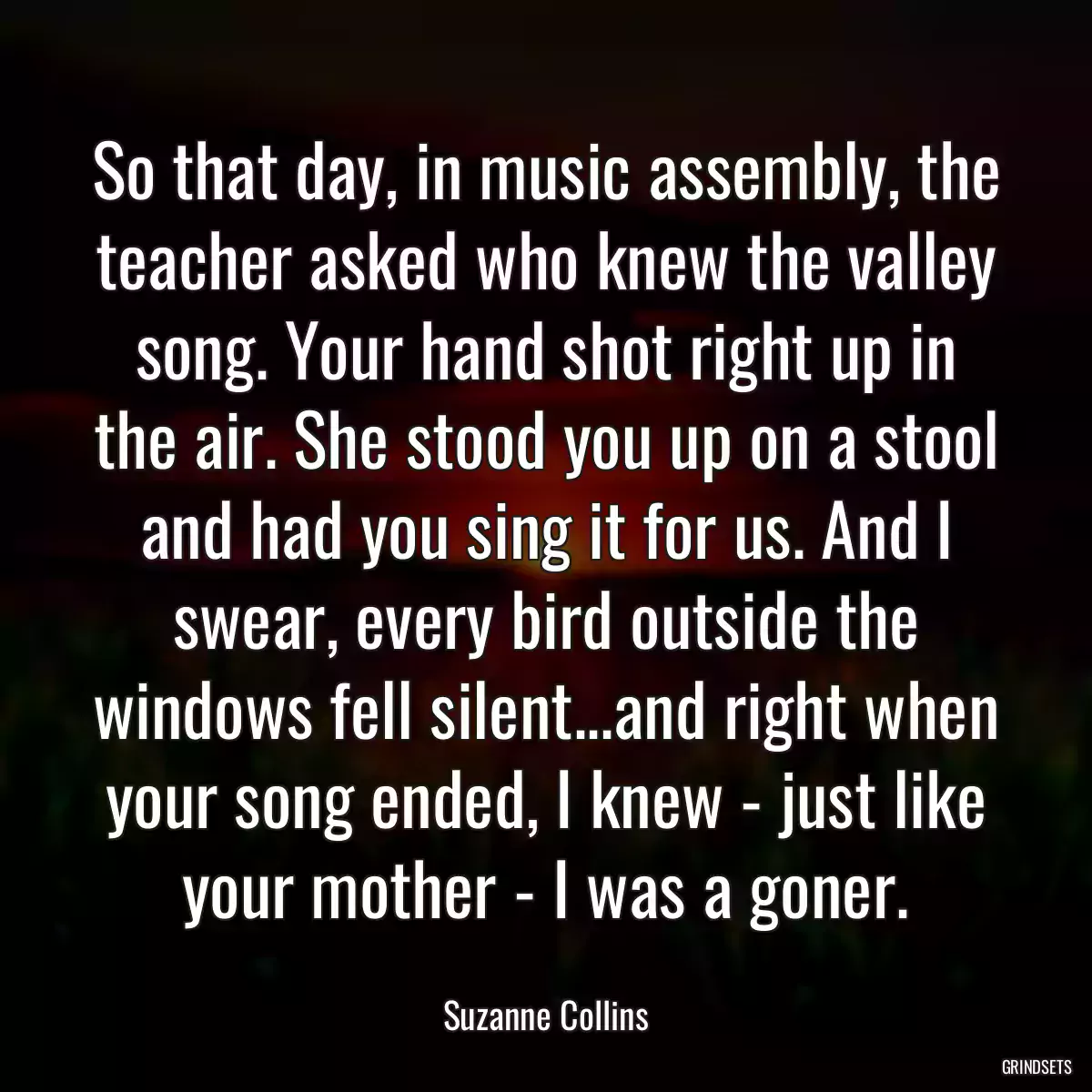 So that day, in music assembly, the teacher asked who knew the valley song. Your hand shot right up in the air. She stood you up on a stool and had you sing it for us. And I swear, every bird outside the windows fell silent...and right when your song ended, I knew - just like your mother - I was a goner.