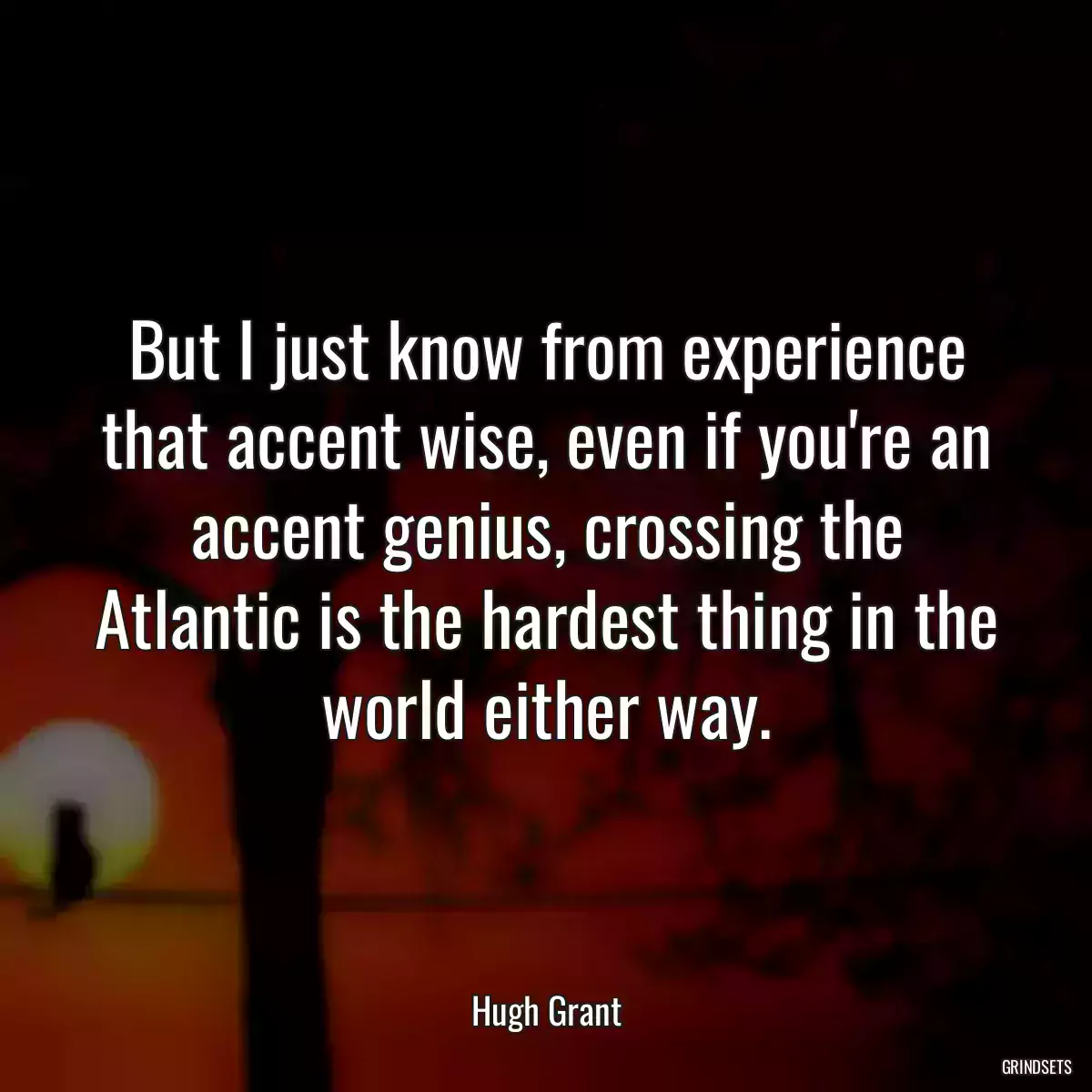 But I just know from experience that accent wise, even if you\'re an accent genius, crossing the Atlantic is the hardest thing in the world either way.