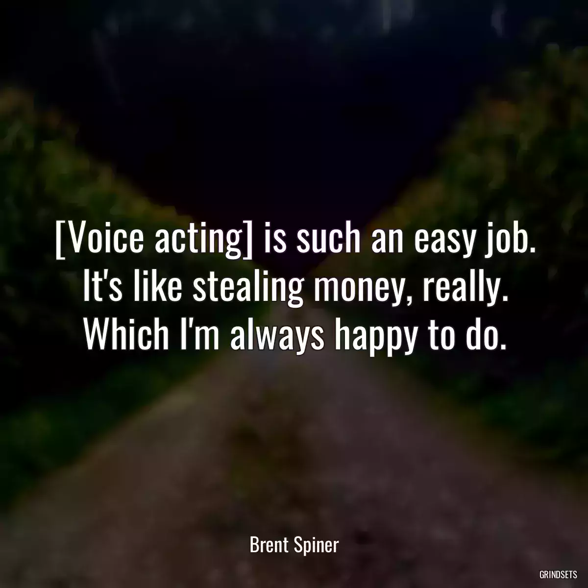 [Voice acting] is such an easy job. It\'s like stealing money, really. Which I\'m always happy to do.