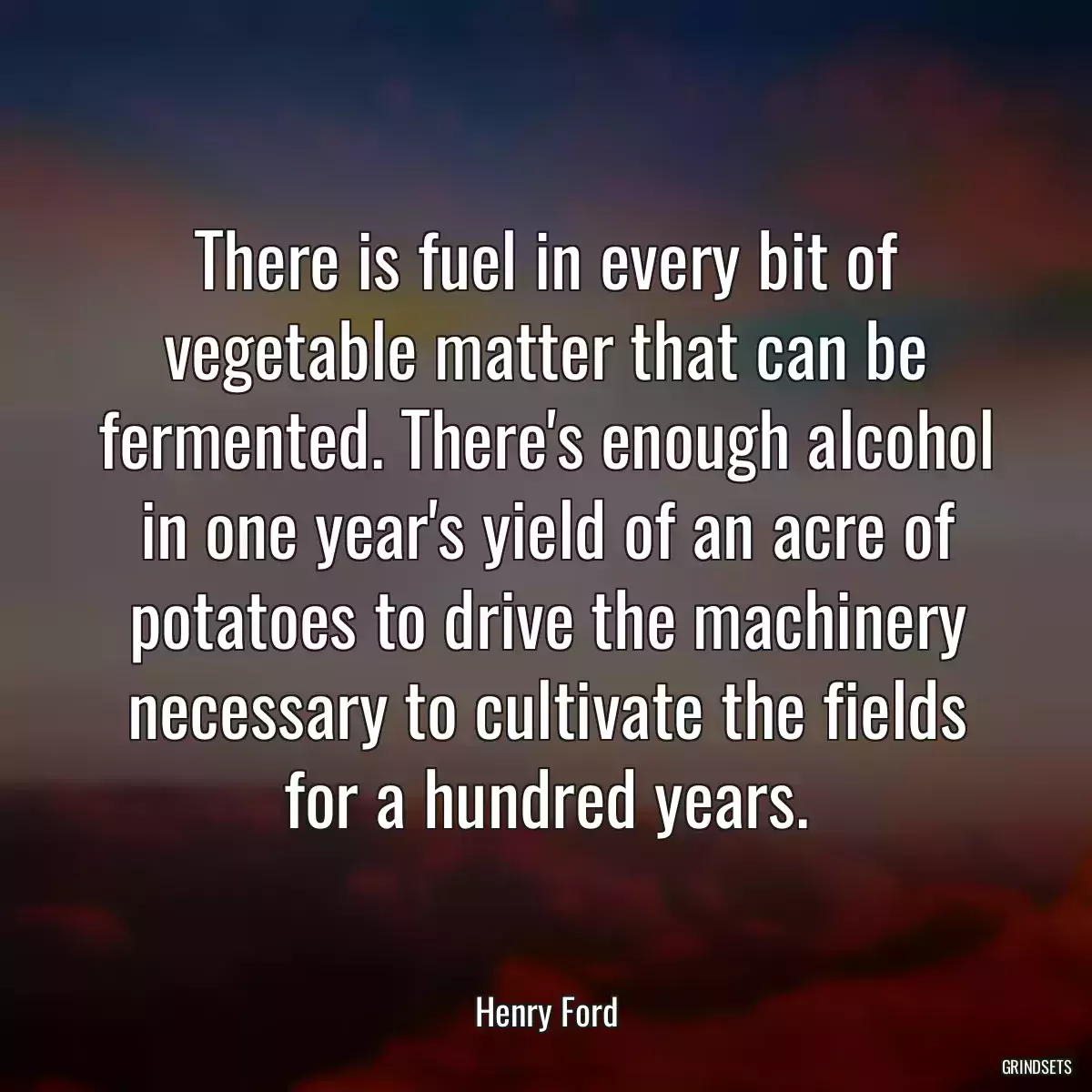 There is fuel in every bit of vegetable matter that can be fermented. There\'s enough alcohol in one year\'s yield of an acre of potatoes to drive the machinery necessary to cultivate the fields for a hundred years.