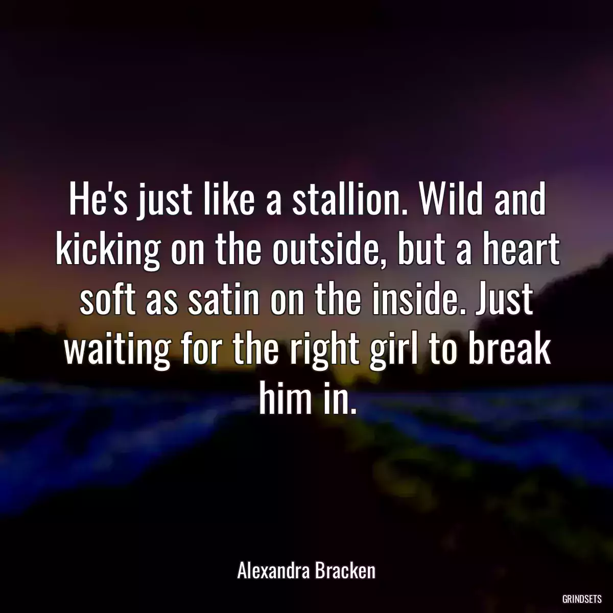 He\'s just like a stallion. Wild and kicking on the outside, but a heart soft as satin on the inside. Just waiting for the right girl to break him in.