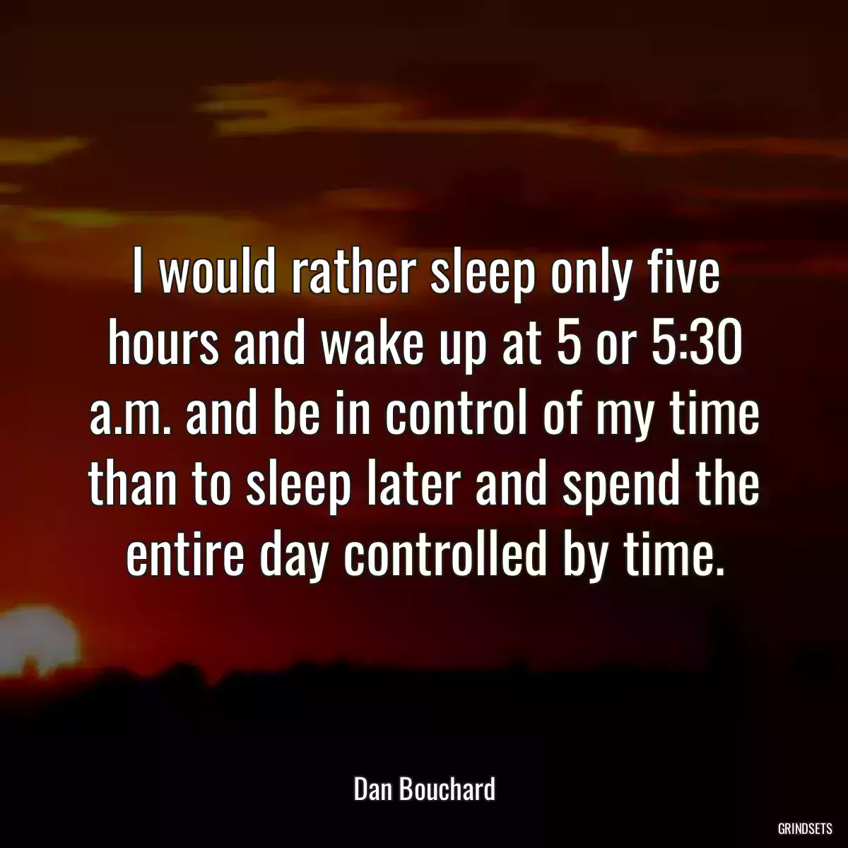 I would rather sleep only five hours and wake up at 5 or 5:30 a.m. and be in control of my time than to sleep later and spend the entire day controlled by time.