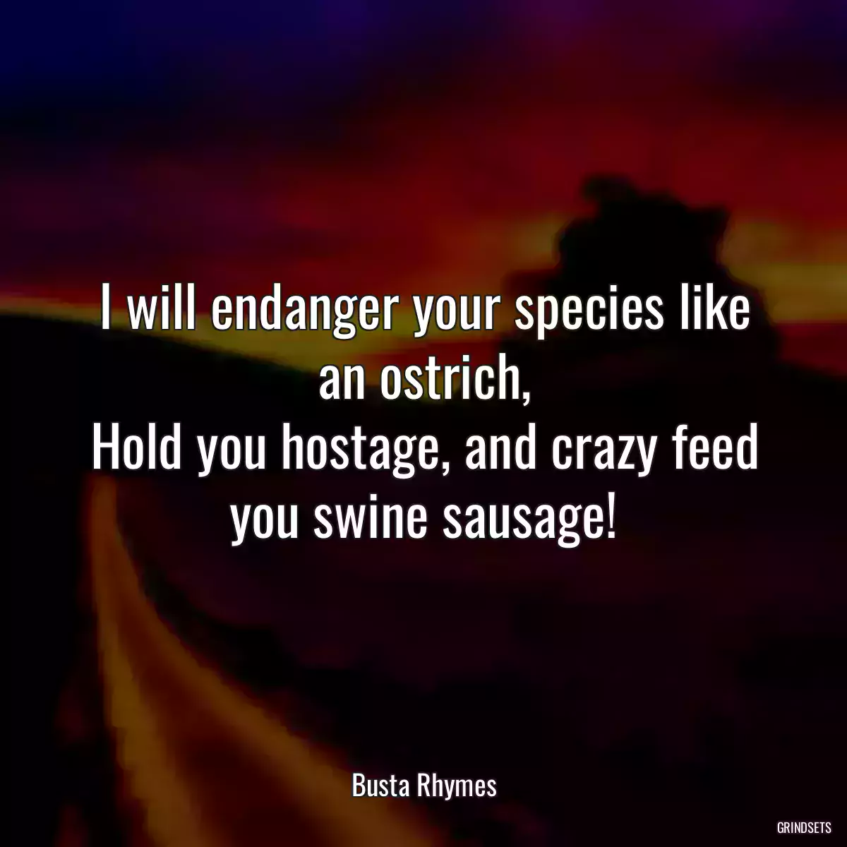 I will endanger your species like an ostrich,
Hold you hostage, and crazy feed you swine sausage!