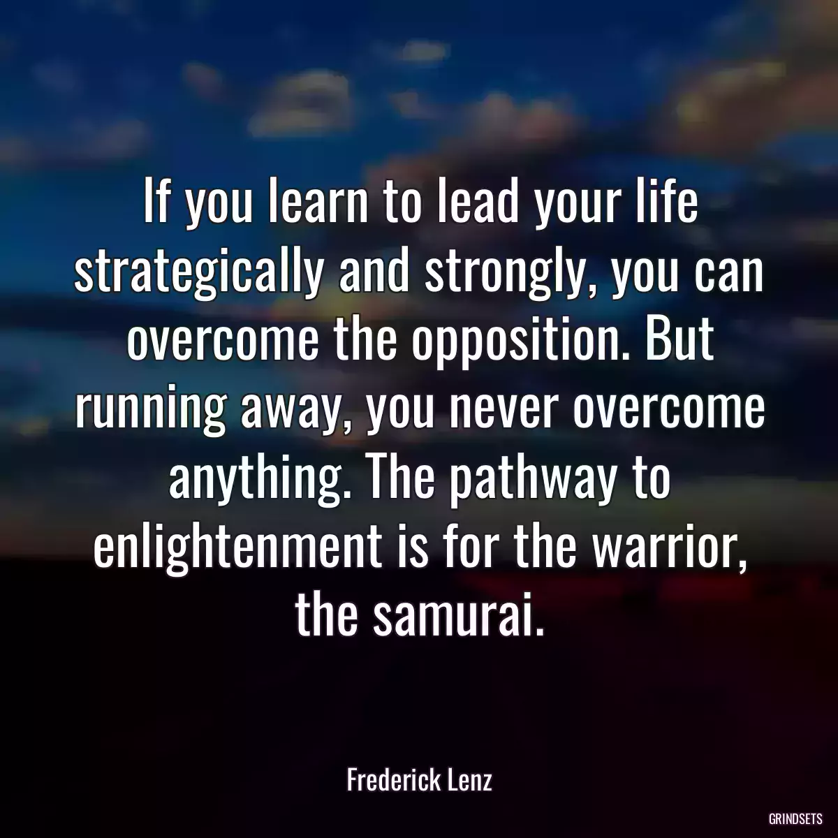 If you learn to lead your life strategically and strongly, you can overcome the opposition. But running away, you never overcome anything. The pathway to enlightenment is for the warrior, the samurai.