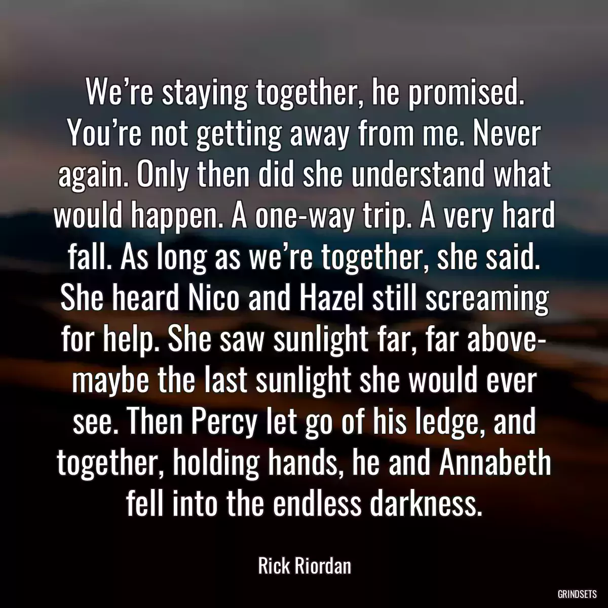 We’re staying together, he promised. You’re not getting away from me. Never again. Only then did she understand what would happen. A one-way trip. A very hard fall. As long as we’re together, she said. She heard Nico and Hazel still screaming for help. She saw sunlight far, far above- maybe the last sunlight she would ever see. Then Percy let go of his ledge, and together, holding hands, he and Annabeth fell into the endless darkness.