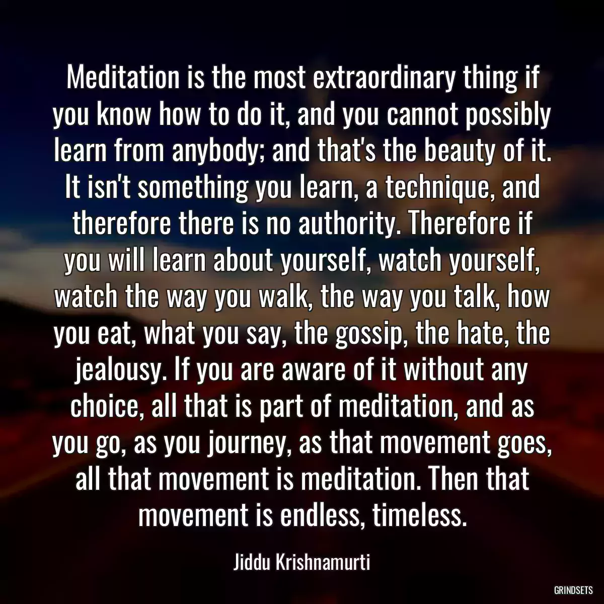 Meditation is the most extraordinary thing if you know how to do it, and you cannot possibly learn from anybody; and that\'s the beauty of it. It isn\'t something you learn, a technique, and therefore there is no authority. Therefore if you will learn about yourself, watch yourself, watch the way you walk, the way you talk, how you eat, what you say, the gossip, the hate, the jealousy. If you are aware of it without any choice, all that is part of meditation, and as you go, as you journey, as that movement goes, all that movement is meditation. Then that movement is endless, timeless.