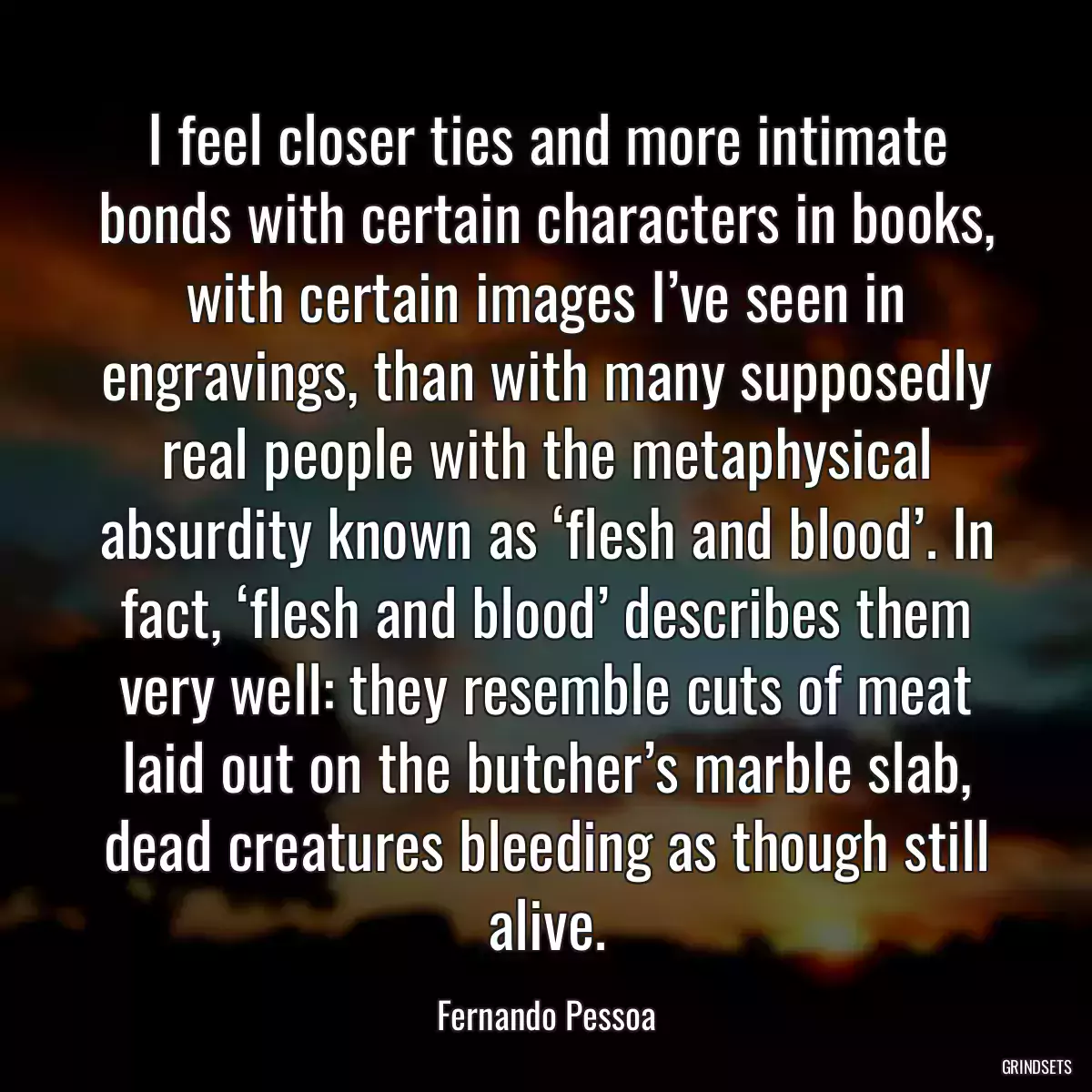 I feel closer ties and more intimate bonds with certain characters in books, with certain images I’ve seen in engravings, than with many supposedly real people with the metaphysical absurdity known as ‘flesh and blood’. In fact, ‘flesh and blood’ describes them very well: they resemble cuts of meat laid out on the butcher’s marble slab, dead creatures bleeding as though still alive.