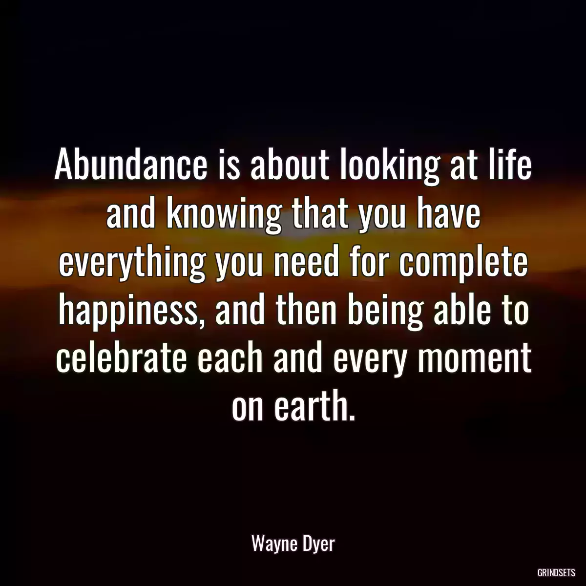 Abundance is about looking at life and knowing that you have everything you need for complete happiness, and then being able to celebrate each and every moment on earth.