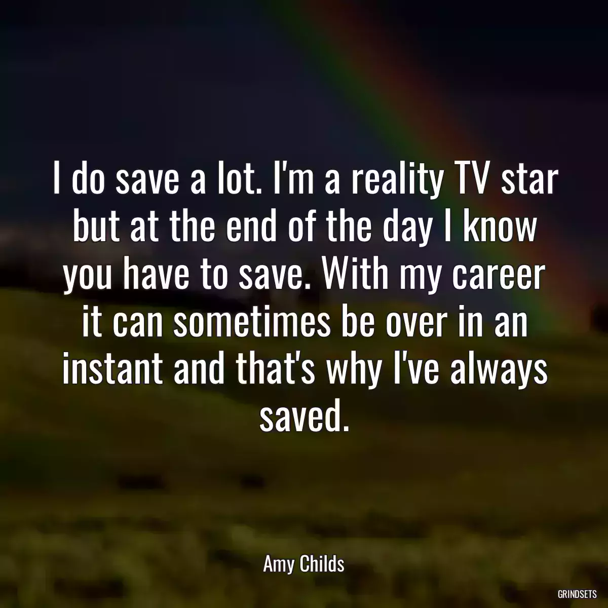 I do save a lot. I\'m a reality TV star but at the end of the day I know you have to save. With my career it can sometimes be over in an instant and that\'s why I\'ve always saved.