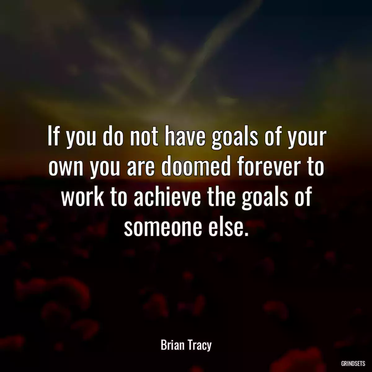 If you do not have goals of your own you are doomed forever to work to achieve the goals of someone else.